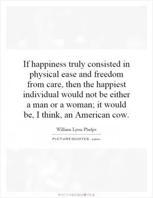 If happiness truly consisted in physical ease and freedom from care, then the happiest individual would not be either a man or a woman; it would be, I think, an American cow Picture Quote #1