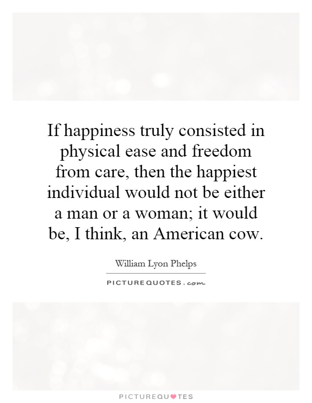 If happiness truly consisted in physical ease and freedom from care, then the happiest individual would not be either a man or a woman; it would be, I think, an American cow Picture Quote #1