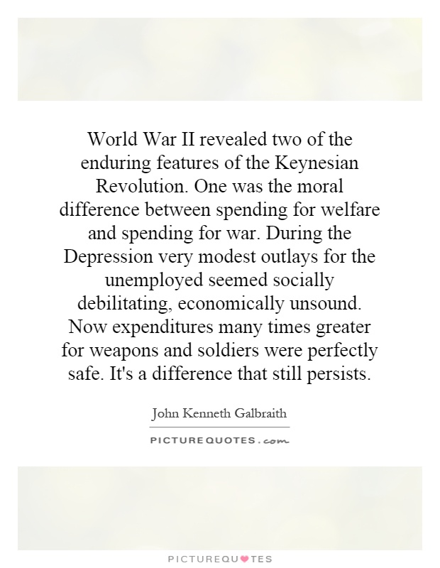 World War II revealed two of the enduring features of the Keynesian Revolution. One was the moral difference between spending for welfare and spending for war. During the Depression very modest outlays for the unemployed seemed socially debilitating, economically unsound. Now expenditures many times greater for weapons and soldiers were perfectly safe. It's a difference that still persists Picture Quote #1