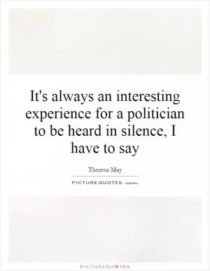 It's always an interesting experience for a politician to be heard in silence, I have to say Picture Quote #1