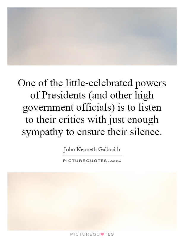 One of the little-celebrated powers of Presidents (and other high government officials) is to listen to their critics with just enough sympathy to ensure their silence Picture Quote #1