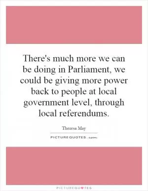 There's much more we can be doing in Parliament, we could be giving more power back to people at local government level, through local referendums Picture Quote #1