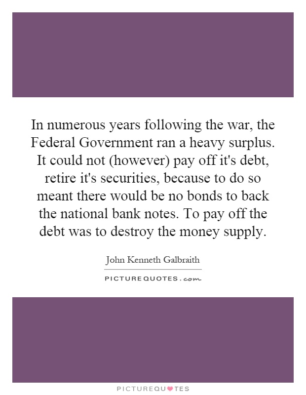 In numerous years following the war, the Federal Government ran a heavy surplus. It could not (however) pay off it's debt, retire it's securities, because to do so meant there would be no bonds to back the national bank notes. To pay off the debt was to destroy the money supply Picture Quote #1