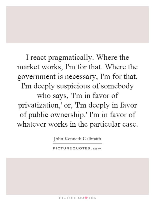 I react pragmatically. Where the market works, I'm for that. Where the government is necessary, I'm for that. I'm deeply suspicious of somebody who says, 'I'm in favor of privatization,' or, 'I'm deeply in favor of public ownership.' I'm in favor of whatever works in the particular case Picture Quote #1