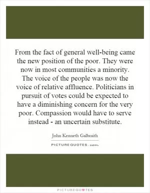 From the fact of general well-being came the new position of the poor. They were now in most communities a minority. The voice of the people was now the voice of relative affluence. Politicians in pursuit of votes could be expected to have a diminishing concern for the very poor. Compassion would have to serve instead - an uncertain substitute Picture Quote #1
