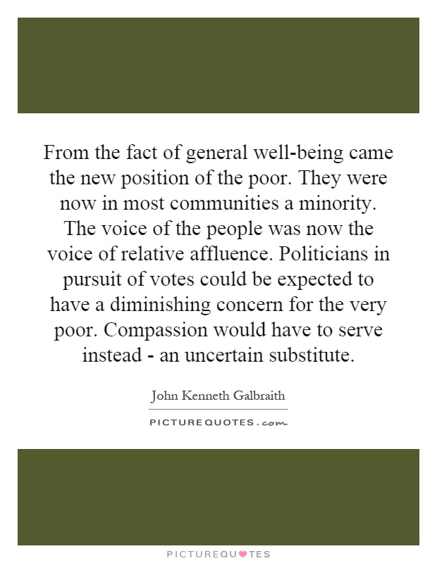 From the fact of general well-being came the new position of the poor. They were now in most communities a minority. The voice of the people was now the voice of relative affluence. Politicians in pursuit of votes could be expected to have a diminishing concern for the very poor. Compassion would have to serve instead - an uncertain substitute Picture Quote #1