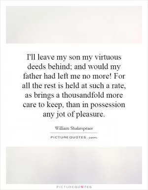 I'll leave my son my virtuous deeds behind; and would my father had left me no more! For all the rest is held at such a rate, as brings a thousandfold more care to keep, than in possession any jot of pleasure Picture Quote #1