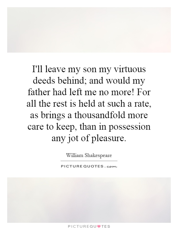 I'll leave my son my virtuous deeds behind; and would my father had left me no more! For all the rest is held at such a rate, as brings a thousandfold more care to keep, than in possession any jot of pleasure Picture Quote #1