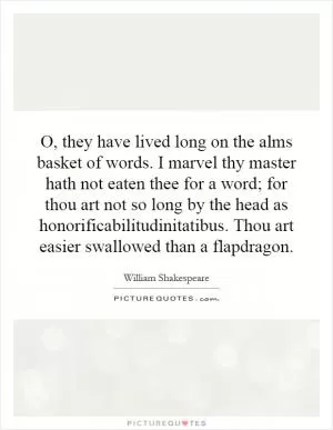 O, they have lived long on the alms basket of words. I marvel thy master hath not eaten thee for a word; for thou art not so long by the head as honorificabilitudinitatibus. Thou art easier swallowed than a flapdragon Picture Quote #1