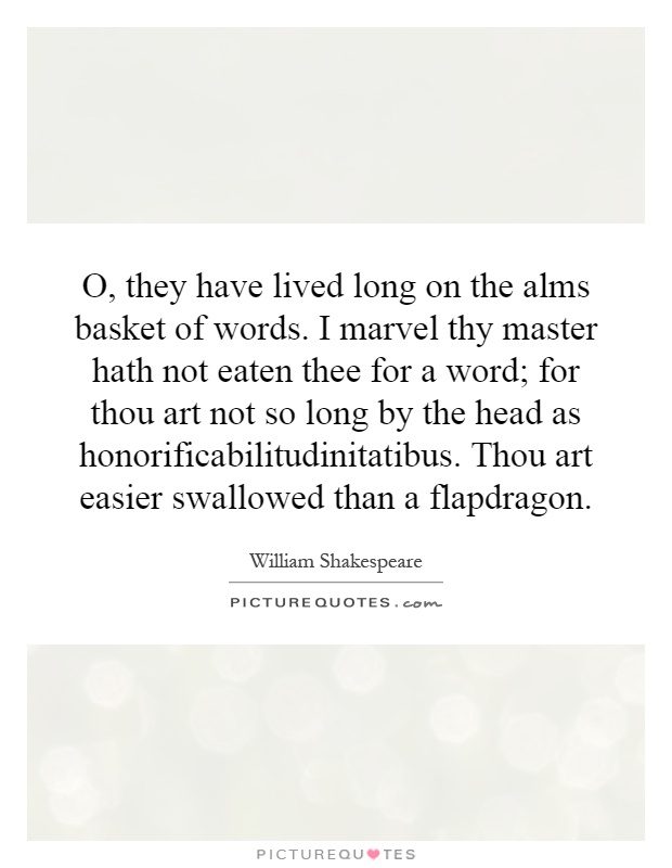 O, they have lived long on the alms basket of words. I marvel thy master hath not eaten thee for a word; for thou art not so long by the head as honorificabilitudinitatibus. Thou art easier swallowed than a flapdragon Picture Quote #1