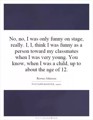 No, no, I was only funny on stage, really. I, I, think I was funny as a person toward my classmates when I was very young. You know, when I was a child, up to about the age of 12 Picture Quote #1