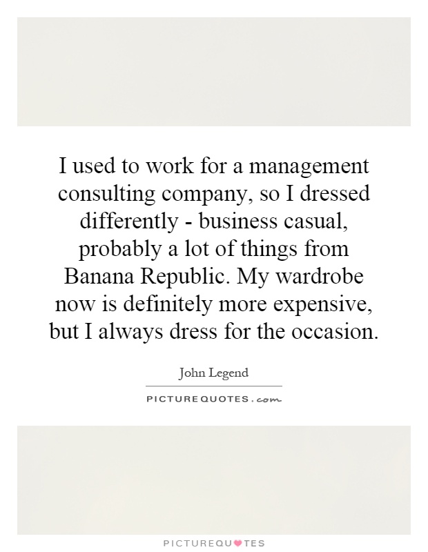 I used to work for a management consulting company, so I dressed differently - business casual, probably a lot of things from Banana Republic. My wardrobe now is definitely more expensive, but I always dress for the occasion Picture Quote #1
