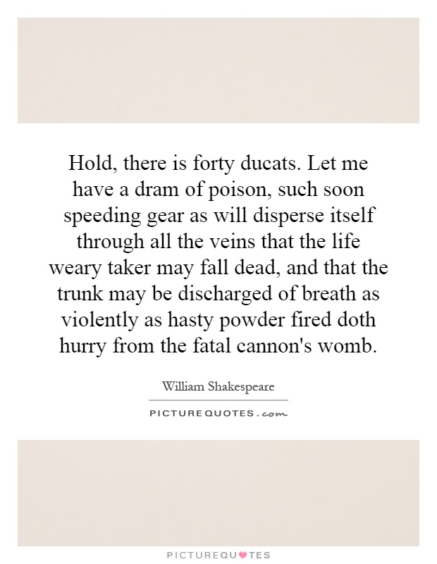 Hold, there is forty ducats. Let me have a dram of poison, such soon speeding gear as will disperse itself through all the veins that the life weary taker may fall dead, and that the trunk may be discharged of breath as violently as hasty powder fired doth hurry from the fatal cannon's womb Picture Quote #1