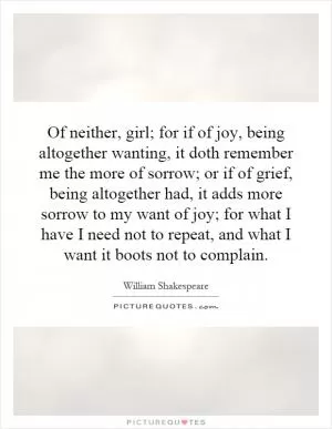 Of neither, girl; for if of joy, being altogether wanting, it doth remember me the more of sorrow; or if of grief, being altogether had, it adds more sorrow to my want of joy; for what I have I need not to repeat, and what I want it boots not to complain Picture Quote #1