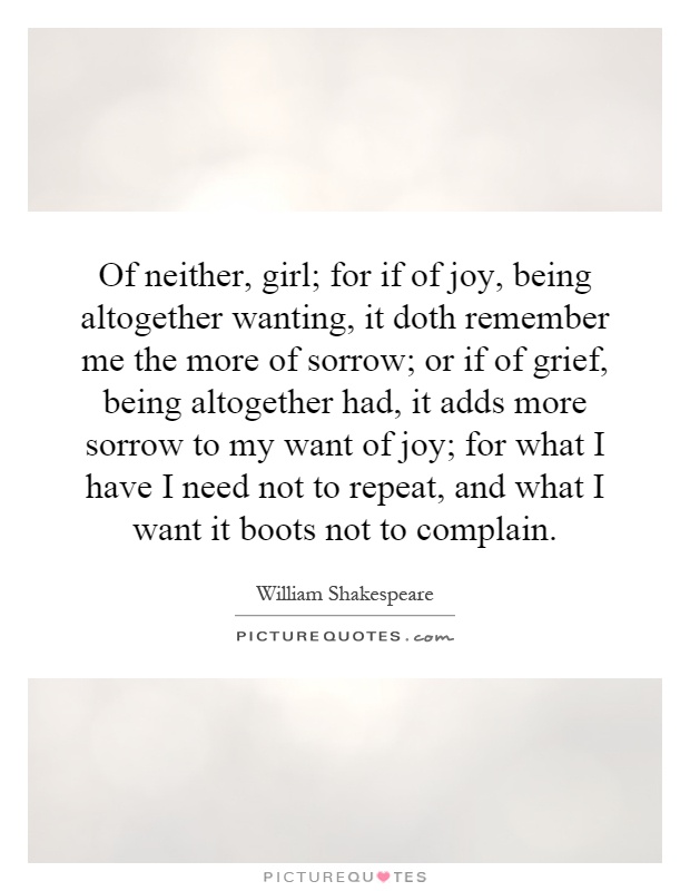 Of neither, girl; for if of joy, being altogether wanting, it doth remember me the more of sorrow; or if of grief, being altogether had, it adds more sorrow to my want of joy; for what I have I need not to repeat, and what I want it boots not to complain Picture Quote #1