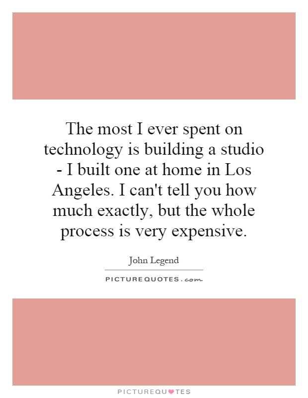 The most I ever spent on technology is building a studio - I built one at home in Los Angeles. I can't tell you how much exactly, but the whole process is very expensive Picture Quote #1