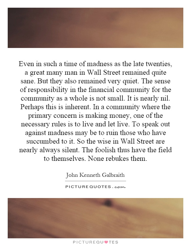 Even in such a time of madness as the late twenties, a great many man in Wall Street remained quite sane. But they also remained very quiet. The sense of responsibility in the financial community for the community as a whole is not small. It is nearly nil. Perhaps this is inherent. In a community where the primary concern is making money, one of the necessary rules is to live and let live. To speak out against madness may be to ruin those who have succumbed to it. So the wise in Wall Street are nearly always silent. The foolish thus have the field to themselves. None rebukes them Picture Quote #1