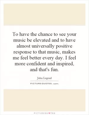 To have the chance to see your music be elevated and to have almost universally positive response to that music, makes me feel better every day. I feel more confident and inspired, and that's fun Picture Quote #1