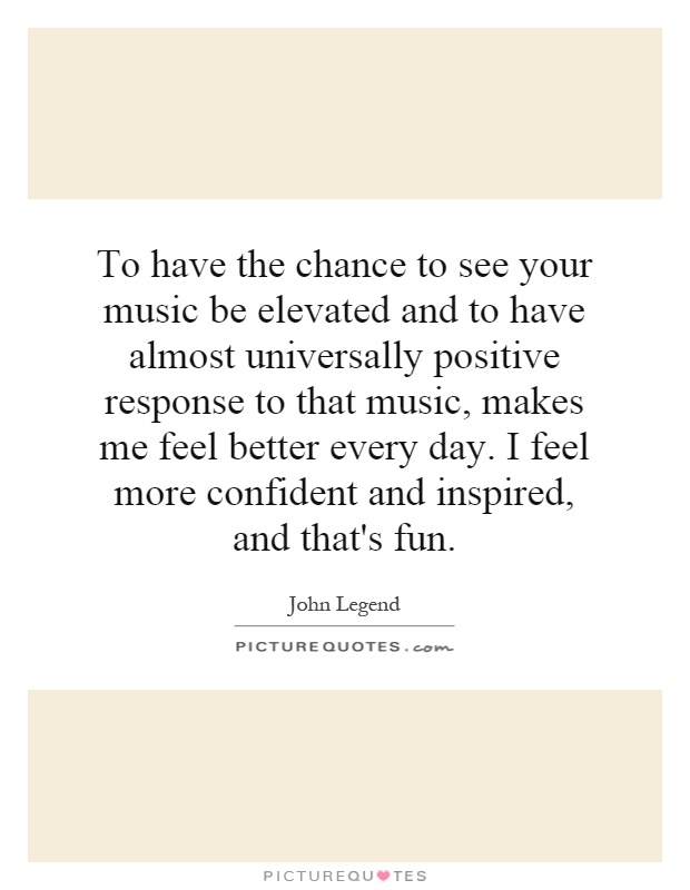 To have the chance to see your music be elevated and to have almost universally positive response to that music, makes me feel better every day. I feel more confident and inspired, and that's fun Picture Quote #1