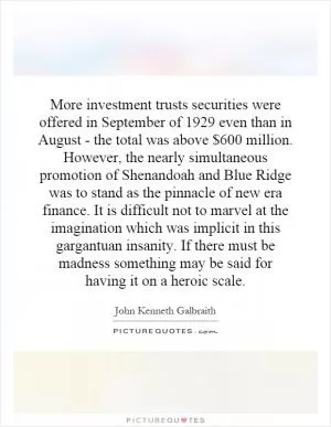 More investment trusts securities were offered in September of 1929 even than in August - the total was above $600 million. However, the nearly simultaneous promotion of Shenandoah and Blue Ridge was to stand as the pinnacle of new era finance. It is difficult not to marvel at the imagination which was implicit in this gargantuan insanity. If there must be madness something may be said for having it on a heroic scale Picture Quote #1