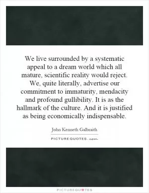 We live surrounded by a systematic appeal to a dream world which all mature, scientific reality would reject. We, quite literally, advertise our commitment to immaturity, mendacity and profound gullibility. It is as the hallmark of the culture. And it is justified as being economically indispensable Picture Quote #1