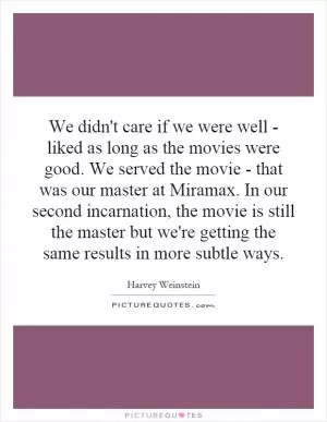 We didn't care if we were well - liked as long as the movies were good. We served the movie - that was our master at Miramax. In our second incarnation, the movie is still the master but we're getting the same results in more subtle ways Picture Quote #1