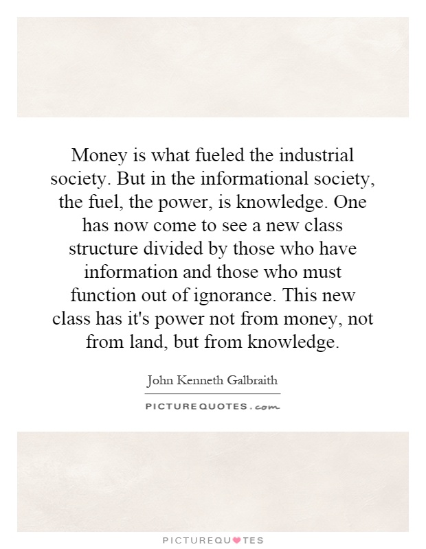 Money is what fueled the industrial society. But in the informational society, the fuel, the power, is knowledge. One has now come to see a new class structure divided by those who have information and those who must function out of ignorance. This new class has it's power not from money, not from land, but from knowledge Picture Quote #1