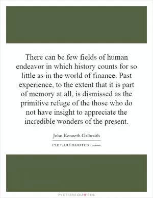 There can be few fields of human endeavor in which history counts for so little as in the world of finance. Past experience, to the extent that it is part of memory at all, is dismissed as the primitive refuge of the those who do not have insight to appreciate the incredible wonders of the present Picture Quote #1