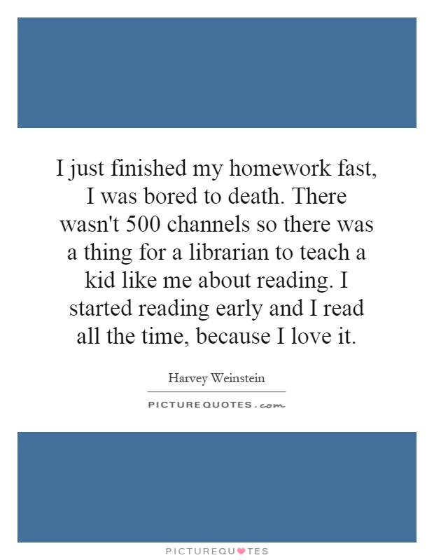I just finished my homework fast, I was bored to death. There wasn't 500 channels so there was a thing for a librarian to teach a kid like me about reading. I started reading early and I read all the time, because I love it Picture Quote #1