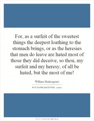 For, as a surfeit of the sweetest things the deepest loathing to the stomach brings, or as the heresies that men do leave are hated most of those they did deceive, so thou, my surfeit and my heresy, of all be hated, but the most of me! Picture Quote #1