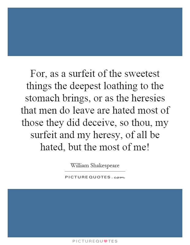 For, as a surfeit of the sweetest things the deepest loathing to the stomach brings, or as the heresies that men do leave are hated most of those they did deceive, so thou, my surfeit and my heresy, of all be hated, but the most of me! Picture Quote #1