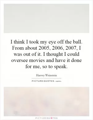 I think I took my eye off the ball. From about 2005, 2006, 2007, I was out of it. I thought I could oversee movies and have it done for me, so to speak Picture Quote #1