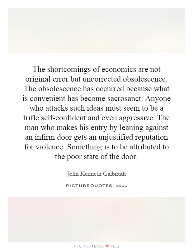 The shortcomings of economics are not original error but uncorrected obsolescence. The obsolescence has occurred because what is convenient has become sacrosanct. Anyone who attacks such ideas must seem to be a trifle self-confident and even aggressive. The man who makes his entry by leaning against an infirm door gets an unjustified reputation for violence. Something is to be attributed to the poor state of the door Picture Quote #1