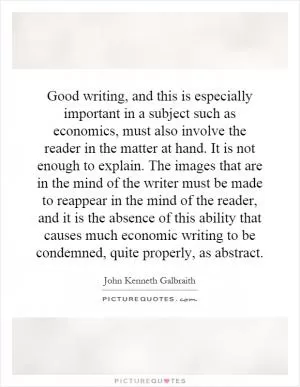 Good writing, and this is especially important in a subject such as economics, must also involve the reader in the matter at hand. It is not enough to explain. The images that are in the mind of the writer must be made to reappear in the mind of the reader, and it is the absence of this ability that causes much economic writing to be condemned, quite properly, as abstract Picture Quote #1