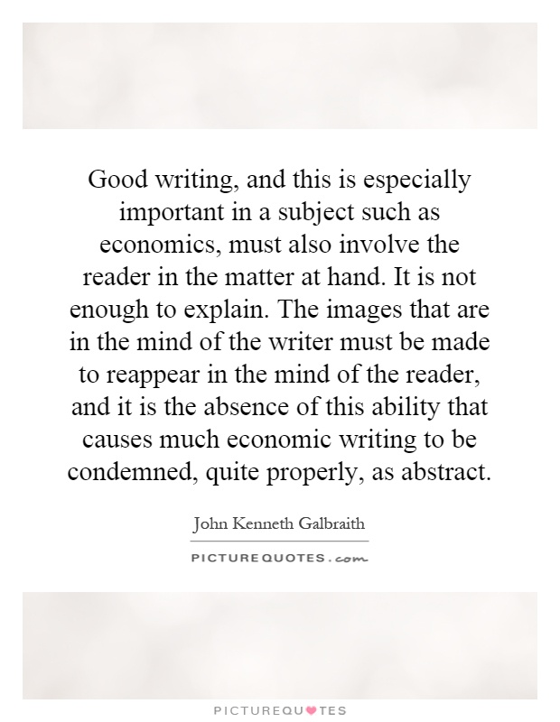 Good writing, and this is especially important in a subject such as economics, must also involve the reader in the matter at hand. It is not enough to explain. The images that are in the mind of the writer must be made to reappear in the mind of the reader, and it is the absence of this ability that causes much economic writing to be condemned, quite properly, as abstract Picture Quote #1