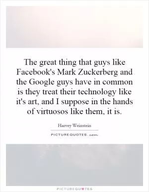 The great thing that guys like Facebook's Mark Zuckerberg and the Google guys have in common is they treat their technology like it's art, and I suppose in the hands of virtuosos like them, it is Picture Quote #1
