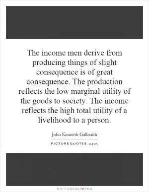 The income men derive from producing things of slight consequence is of great consequence. The production reflects the low marginal utility of the goods to society. The income reflects the high total utility of a livelihood to a person Picture Quote #1