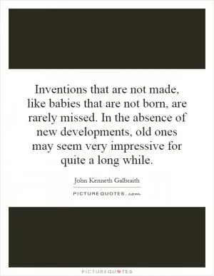 Inventions that are not made, like babies that are not born, are rarely missed. In the absence of new developments, old ones may seem very impressive for quite a long while Picture Quote #1