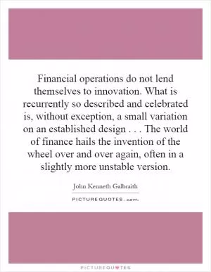 Financial operations do not lend themselves to innovation. What is recurrently so described and celebrated is, without exception, a small variation on an established design... The world of finance hails the invention of the wheel over and over again, often in a slightly more unstable version Picture Quote #1
