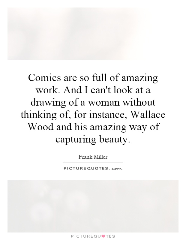 Comics are so full of amazing work. And I can't look at a drawing of a woman without thinking of, for instance, Wallace Wood and his amazing way of capturing beauty Picture Quote #1