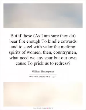 But if these (As I am sure they do) bear fire enough To kindle cowards and to steel with valor the melting spirits of women, then, countrymen, what need we any spur but our own cause To prick us to redress? Picture Quote #1