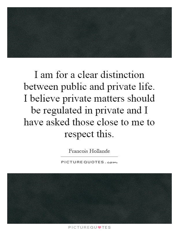 I am for a clear distinction between public and private life. I believe private matters should be regulated in private and I have asked those close to me to respect this Picture Quote #1