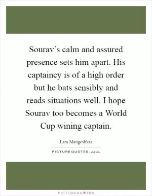 Sourav’s calm and assured presence sets him apart. His captaincy is of a high order but he bats sensibly and reads situations well. I hope Sourav too becomes a World Cup wining captain Picture Quote #1