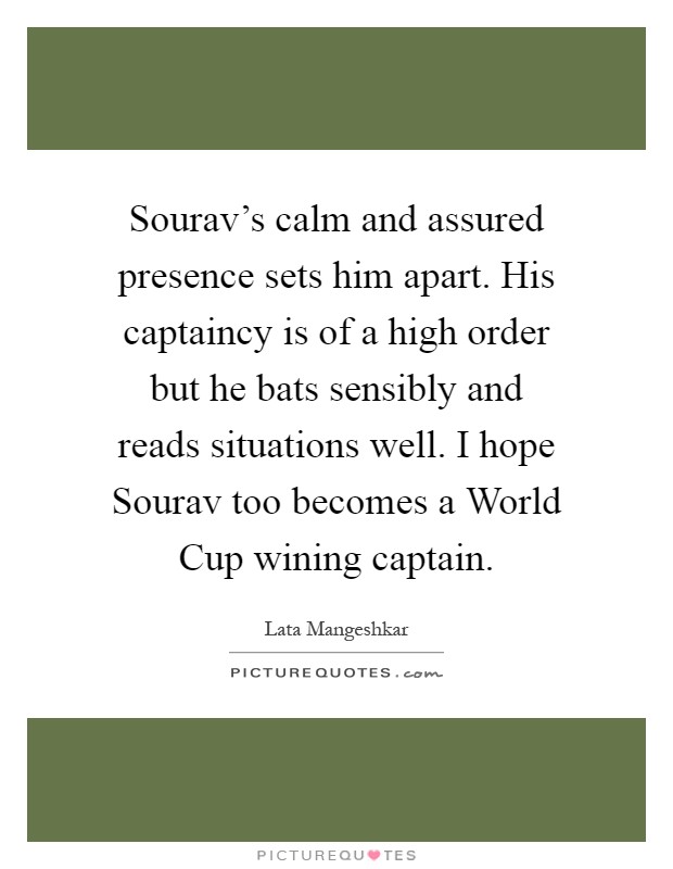 Sourav's calm and assured presence sets him apart. His captaincy is of a high order but he bats sensibly and reads situations well. I hope Sourav too becomes a World Cup wining captain Picture Quote #1
