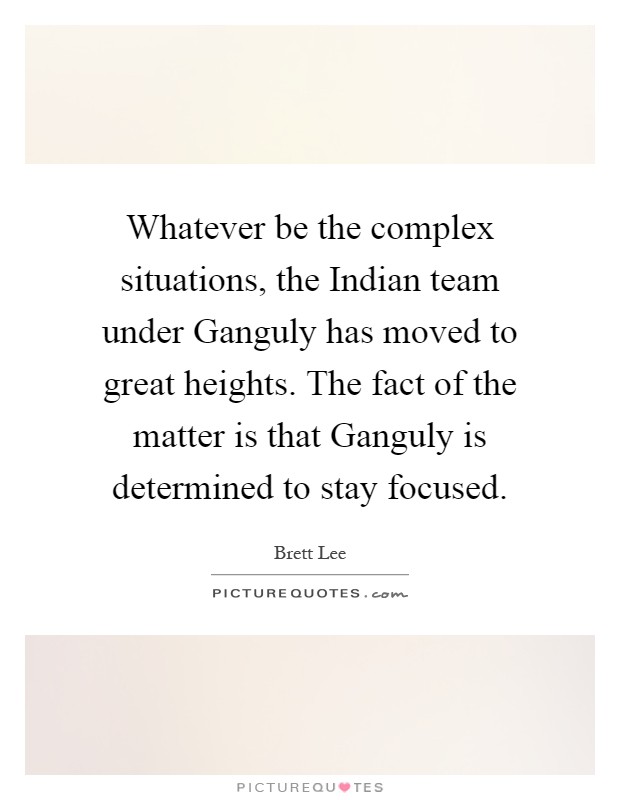 Whatever be the complex situations, the Indian team under Ganguly has moved to great heights. The fact of the matter is that Ganguly is determined to stay focused Picture Quote #1
