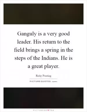 Ganguly is a very good leader. His return to the field brings a spring in the steps of the Indians. He is a great player Picture Quote #1