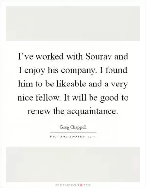 I’ve worked with Sourav and I enjoy his company. I found him to be likeable and a very nice fellow. It will be good to renew the acquaintance Picture Quote #1