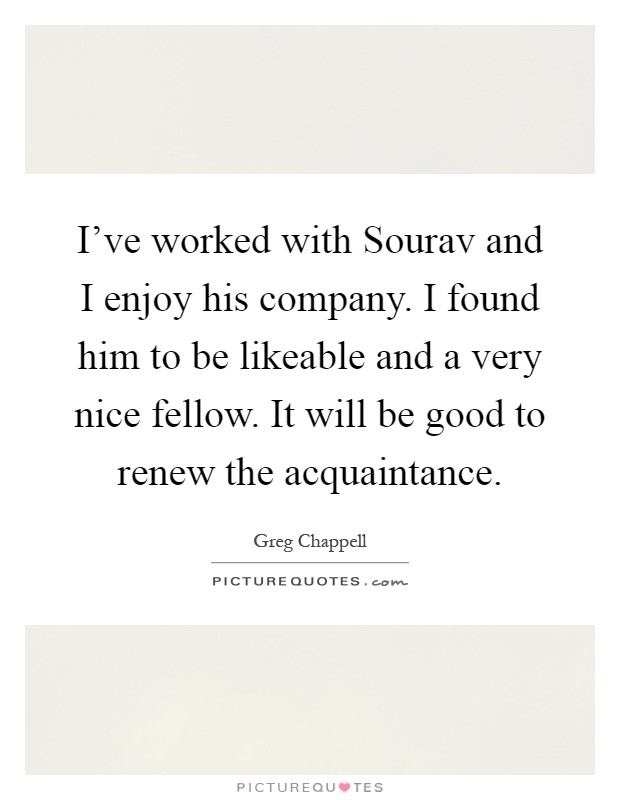 I've worked with Sourav and I enjoy his company. I found him to be likeable and a very nice fellow. It will be good to renew the acquaintance Picture Quote #1