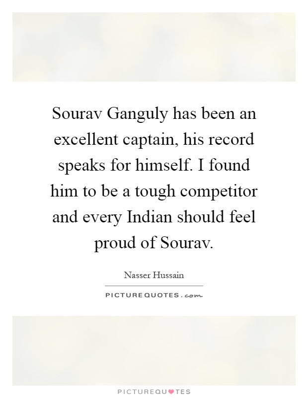 Sourav Ganguly has been an excellent captain, his record speaks for himself. I found him to be a tough competitor and every Indian should feel proud of Sourav Picture Quote #1