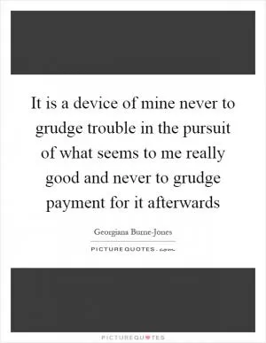 It is a device of mine never to grudge trouble in the pursuit of what seems to me really good and never to grudge payment for it afterwards Picture Quote #1